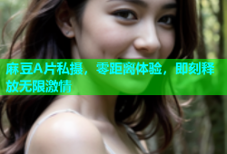 麻豆A片私摄，零距离体验，即刻释放无限激情