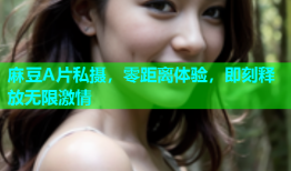 麻豆A片私摄，零距离体验，即刻释放无限激情