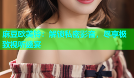 麻豆欧美铃：解锁私密影音，尽享极致视听盛宴
