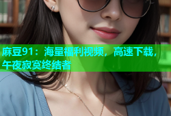 麻豆91：海量福利视频，高速下载，午夜寂寞终结者