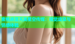 蜜桃麻豆天美星空传媒：视觉盛宴与情感体验
