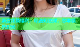 麻豆视频福利：精选短视频，尽享娱乐时光