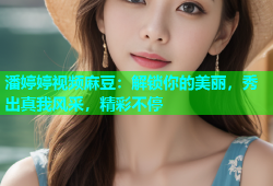 潘婷婷视频麻豆：解锁你的美丽，秀出真我风采，精彩不停