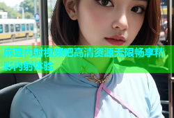 麻豆内射视频吧高清资源无限畅享精彩内射体验
