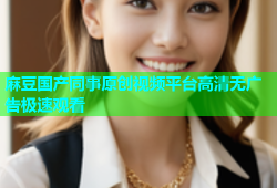 麻豆国产同事原创视频平台高清无广告极速观看