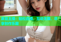麻豆主播：轻松直播，互动无限，尽享创作乐趣