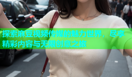 探索麻豆视频传媒的魅力世界，尽享精彩内容与无限创意之旅