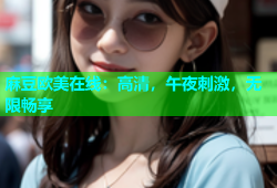 麻豆欧美在线：高清，午夜刺激，无限畅享