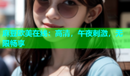 麻豆欧美在线：高清，午夜刺激，无限畅享