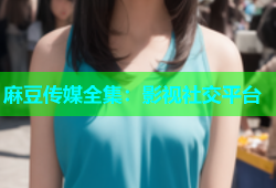 麻豆传媒全集：影视社交平台