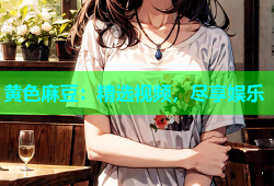 黄色麻豆：精选视频，尽享娱乐