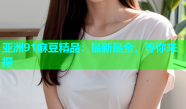 亚洲91麻豆精品：最新最全，等你来探