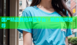 国产精品自拍麻豆平台：精选视频推荐