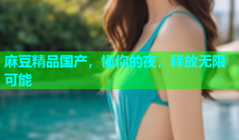 麻豆精品国产，懂你的夜，释放无限可能