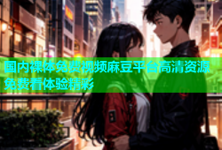 国内裸体免费视频麻豆平台高清资源免费看体验精彩