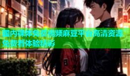 国内裸体免费视频麻豆平台高清资源免费看体验精彩
