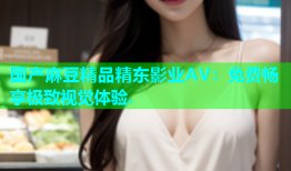 国产麻豆精品精东影业AV：免费畅享极致视觉体验.