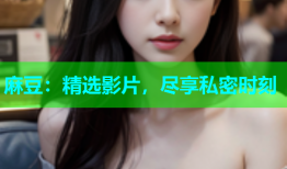 麻豆：精选影片，尽享私密时刻