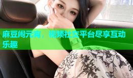 麻豆闹元宵，视频社交平台尽享互动乐趣