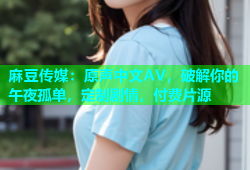 麻豆传媒：原声中文AV，破解你的午夜孤单，定制剧情，付费片源