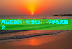 麻豆色视频：精选短片，尽享视觉盛宴