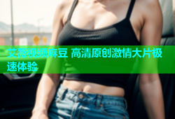 艾薇视频麻豆 高清原创激情大片极速体验