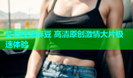 艾薇视频麻豆 高清原创激情大片极速体验