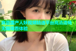 麻豆国产人妖视频精选平台高清流畅无限观看体验