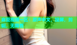 麻豆视频一区：原声中文，投屏，剪辑，无限看