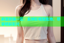 麻豆欧美一区：全球影视聚集地，尽享精彩影片