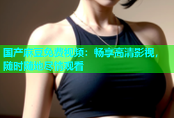 国产麻豆免费视频：畅享高清影视，随时随地尽情观看