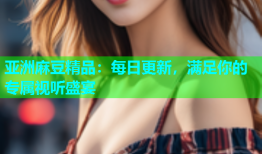 亚洲麻豆精品：每日更新，满足你的专属视听盛宴