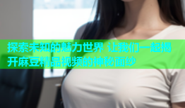 探索未知的魅力世界 让我们一起揭开麻豆精品视频的神秘面纱