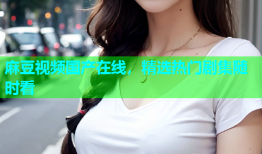麻豆视频国产在线，精选热门剧集随时看