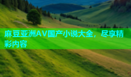 麻豆亚洲AV国产小说大全，尽享精彩内容