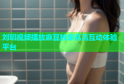 刘玥视频播放麻豆独家高清互动体验平台
