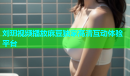刘玥视频播放麻豆独家高清互动体验平台