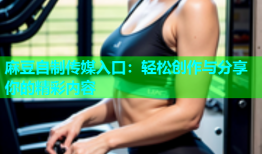 麻豆自制传媒入口：轻松创作与分享你的精彩内容