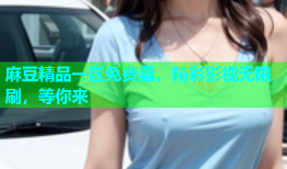 麻豆精品一区免费看，精彩影视无限刷，等你来