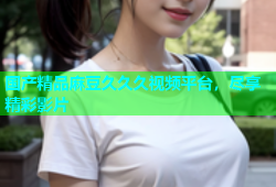 国产精品麻豆久久久视频平台，尽享精彩影片
