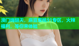 澳门嗨翻天，麻豆蜜桃91专区，火辣福利，等你来体验