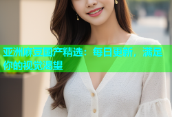 亚洲麻豆国产精选：每日更新，满足你的视觉渴望