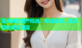 亚洲麻豆国产精选：每日更新，满足你的视觉渴望