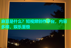 麻豆是什么？短视频创作平台，内容多样，娱乐至极