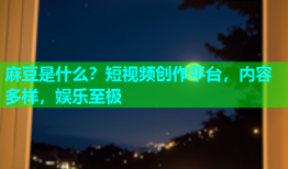 麻豆是什么？短视频创作平台，内容多样，娱乐至极