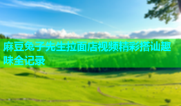 麻豆兔子先生拉面店视频精彩搭讪趣味全记录