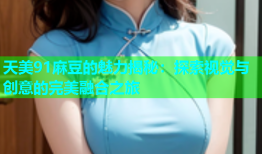 天美91麻豆的魅力揭秘：探索视觉与创意的完美融合之旅