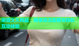 麻豆久久精品：畅享高清直播与精彩互动体验