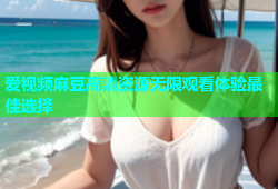 爱视频麻豆高清资源无限观看体验最佳选择