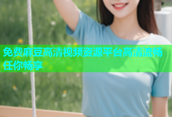 免费麻豆高清视频资源平台高清流畅任你畅享